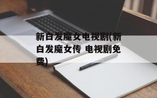新白发魔女电视剧(新白发魔女传 电视剧免费)