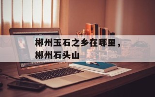郴州玉石之乡在哪里，郴州石头山