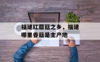 福建红蘑菇之乡，福建哪里香菇是主产地