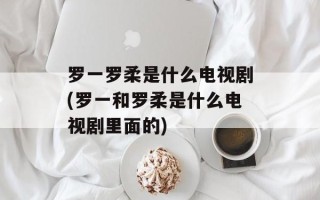 罗一罗柔是什么电视剧(罗一和罗柔是什么电视剧里面的)