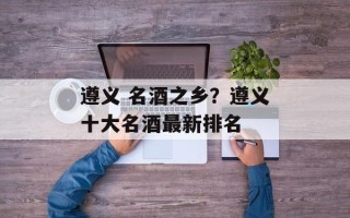 遵义 名酒之乡？遵义十大名酒最新排名