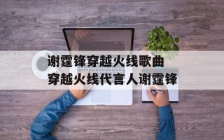 谢霆锋穿越火线歌曲 穿越火线代言人谢霆锋
