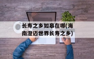 长寿之乡如皋在哪(海南澄迈世界长寿之乡)