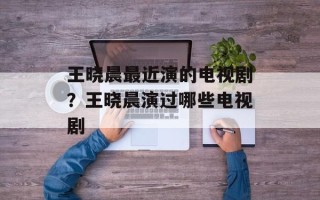 王晓晨最近演的电视剧？王晓晨演过哪些电视剧