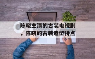 陈晓主演的古装电视剧，陈晓的古装造型特点