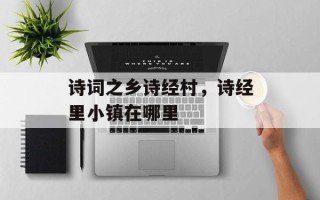 诗词之乡诗经村，诗经里小镇在哪里