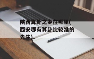 陕西算卦之乡在哪里(西安哪有算卦比较准的先生)