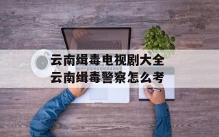 云南缉毒电视剧大全 云南缉毒警察怎么考