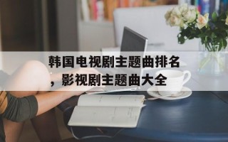 韩国电视剧主题曲排名，影视剧主题曲大全