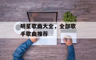 明星歌曲大全，全部歌手歌曲推荐