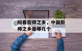 阳春厨师之乡，中国厨师之乡是哪几个