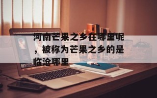 河南芒果之乡在哪里呢，被称为芒果之乡的是临沧哪里