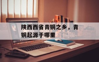 陕西西省青铜之乡，青铜起源于哪里