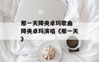 那一天降央卓玛歌曲 降央卓玛演唱《那一天》