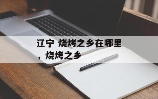 辽宁 烧烤之乡在哪里，烧烤之乡