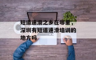 短道速滑之乡在哪里，深圳有短道速滑培训的地方吗