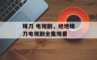 锋刀 电视剧，绝地锋刀电视剧全集观看
