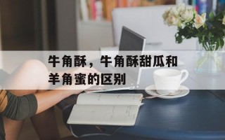 牛角酥，牛角酥甜瓜和羊角蜜的区别