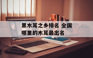 黑木耳之乡排名 全国哪里的木耳最出名