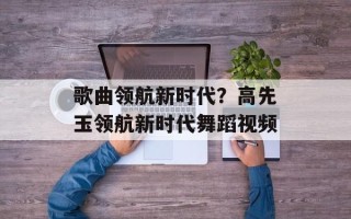 歌曲领航新时代？高先玉领航新时代舞蹈视频