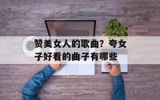 赞美女人的歌曲？夸女子好看的曲子有哪些