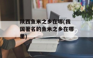 陕西鱼米之乡在哪(我国著名的鱼米之乡在哪里)
