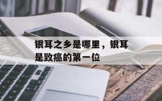 银耳之乡是哪里，银耳是致癌的第一位
