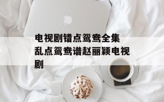 电视剧错点鸳鸯全集 乱点鸳鸯谱赵丽颖电视剧