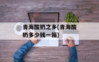 青海酸奶之乡(青海酸奶多少钱一箱)