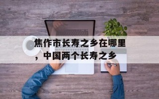 焦作市长寿之乡在哪里，中国两个长寿之乡