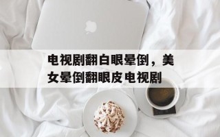 电视剧翻白眼晕倒，美女晕倒翻眼皮电视剧