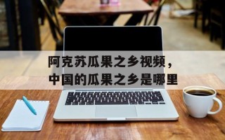 阿克苏瓜果之乡视频，中国的瓜果之乡是哪里