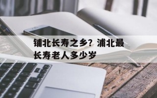 铺北长寿之乡？浦北最长寿老人多少岁