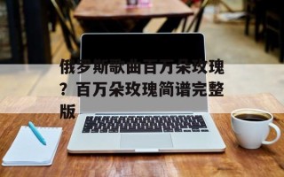 俄罗斯歌曲百万朵玫瑰？百万朵玫瑰简谱完整版