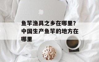 鱼竿渔具之乡在哪里？中国生产鱼竿的地方在哪里