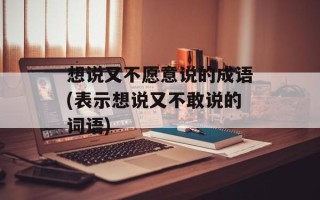 想说又不愿意说的成语(表示想说又不敢说的词语)