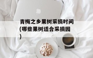 青梅之乡果树采摘时间(哪些果树适合采摘园)