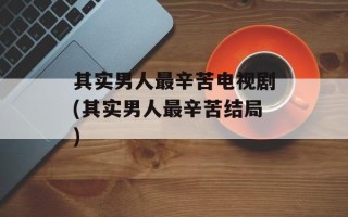 其实男人最辛苦电视剧(其实男人最辛苦结局)