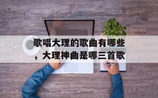 歌唱大理的歌曲有哪些，大理神曲是哪三首歌