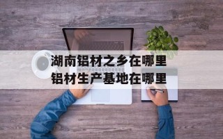 湖南铝材之乡在哪里 铝材生产基地在哪里