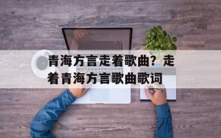 青海方言走着歌曲？走着青海方言歌曲歌词