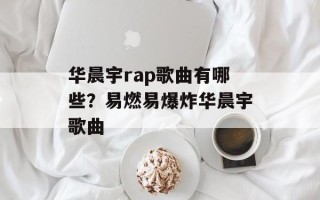 华晨宇rap歌曲有哪些？易燃易爆炸华晨宇歌曲