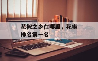 花椒之乡在哪里，花椒排名第一名