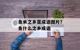 鱼米之乡是成语图片？鱼什么之乡成语