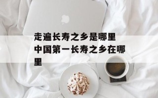走遍长寿之乡是哪里 中国第一长寿之乡在哪里