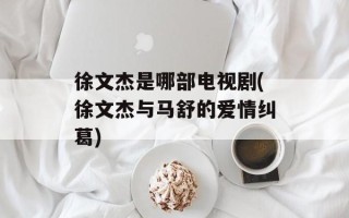 徐文杰是哪部电视剧(徐文杰与马舒的爱情纠葛)