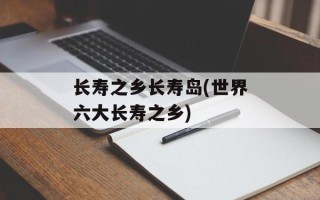 长寿之乡长寿岛(世界六大长寿之乡)
