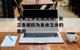 鱼米之乡太湖流域？长三角被称为鱼米之乡的原因