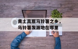 黄土高原马铃薯之乡，马铃薯发源地在哪里