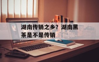 湖南传销之乡？湖南黑茶是不是传销